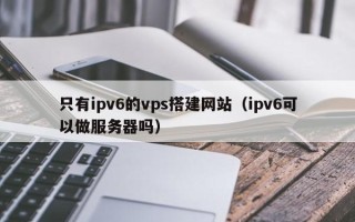 平邑只有ipv6的vps搭建网站（ipv6可以做服务器吗）
