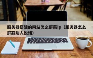 平邑服务器搭建的网站怎么屏蔽ip（服务器怎么屏蔽别人说话）